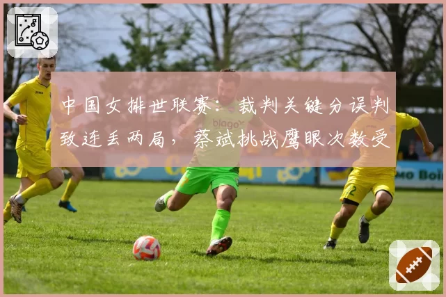 中国女排世联赛：裁判关键分误判致连丢两局，蔡斌挑战鹰眼次数受限引不满