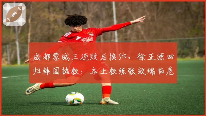 成都蓉城三连败后换帅，徐正源回归韩国执教，本土教练张效瑞临危受命