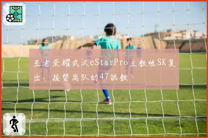 王者荣耀武汉eStarPro主教练SK复出，接替离队的47执教