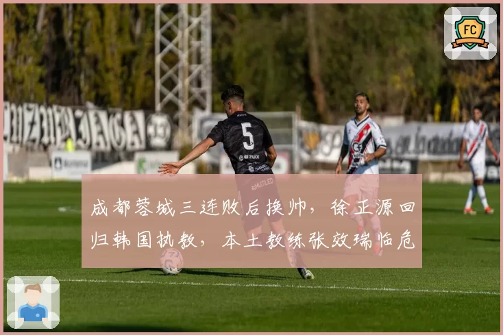 成都蓉城三连败后换帅，徐正源回归韩国执教，本土教练张效瑞临危受命