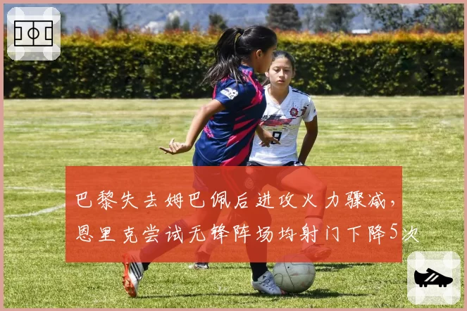 巴黎失去姆巴佩后进攻火力骤减，恩里克尝试无锋阵场均射门下降5次