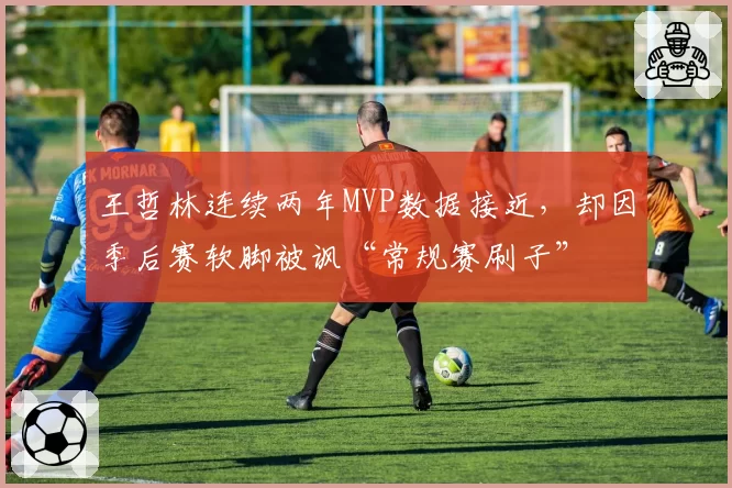 王哲林连续两年MVP数据接近，却因季后赛软脚被讽“常规赛刷子”