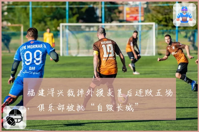 福建浔兴裁掉外援麦基后连败五场，俱乐部被批“自毁长城”