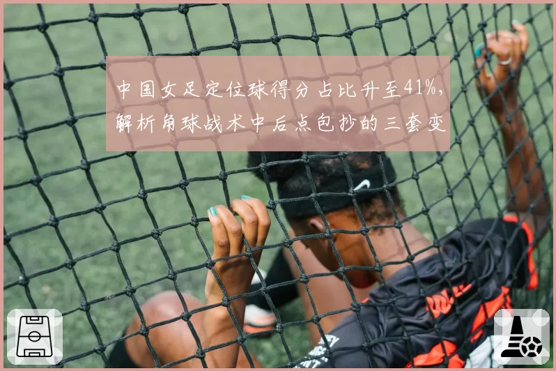 中国女足定位球得分占比升至41%，解析角球战术中后点包抄的三套变化