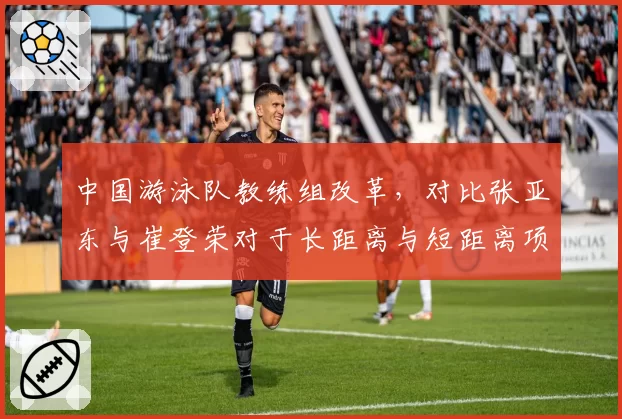 中国游泳队教练组改革，对比张亚东与崔登荣对于长距离与短距离项目侧重