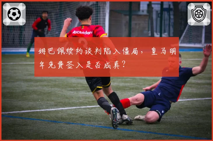 姆巴佩续约谈判陷入僵局，皇马明年免费签入是否成真？