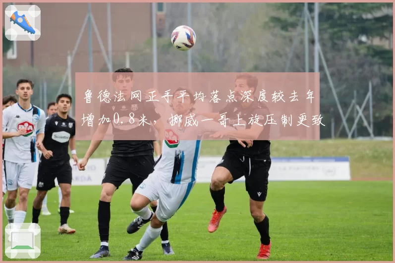 鲁德法网正手平均落点深度较去年增加0.8米，挪威一哥上旋压制更致命