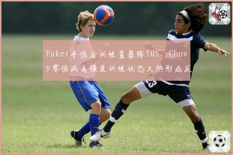 Faker手伤后训练量暴降50%，Chovy零伤病高强度训练状态火热形成反差