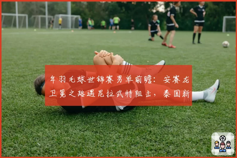年羽毛球世锦赛男单前瞻：安赛龙卫冕之路遇昆拉武特阻击，泰国新星崛起