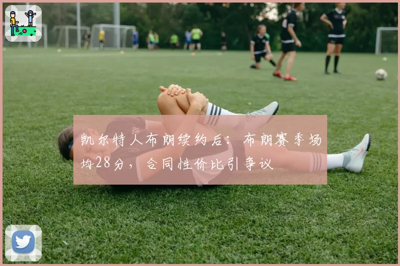 凯尔特人布朗续约后：布朗赛季场均28分，合同性价比引争议
