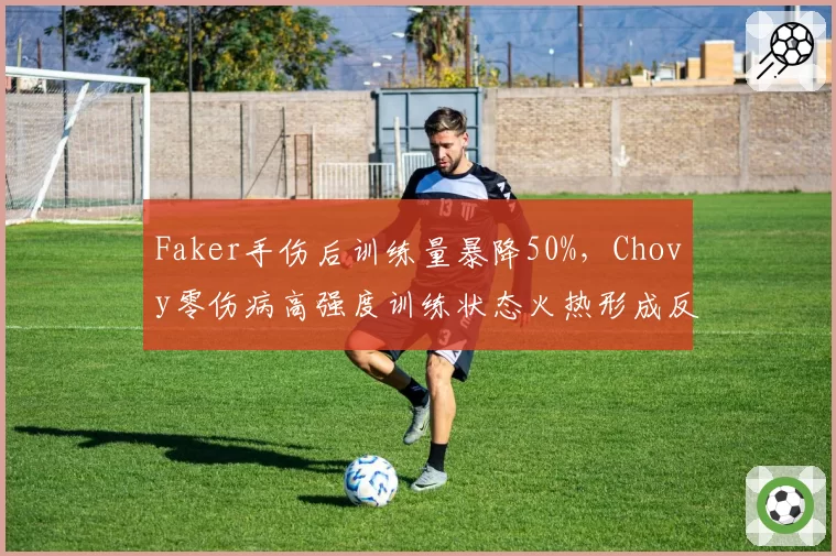 Faker手伤后训练量暴降50%，Chovy零伤病高强度训练状态火热形成反差