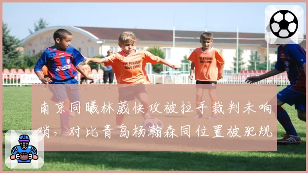 南京同曦林葳快攻被拉手裁判未响哨，对比青岛杨瀚森同位置被犯规即获罚球