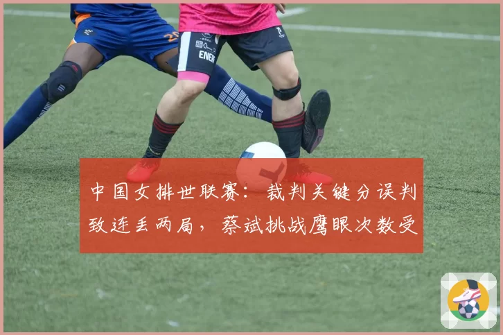 中国女排世联赛：裁判关键分误判致连丢两局，蔡斌挑战鹰眼次数受限引不满
