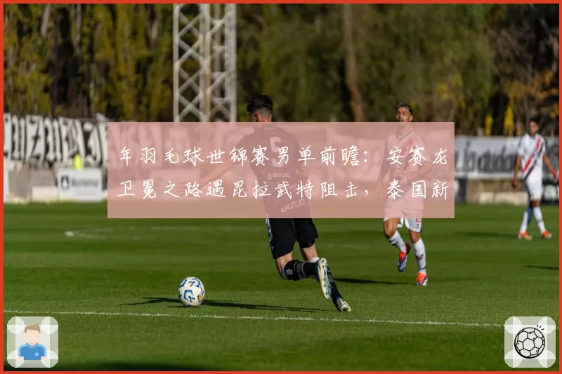 年羽毛球世锦赛男单前瞻：安赛龙卫冕之路遇昆拉武特阻击，泰国新星崛起