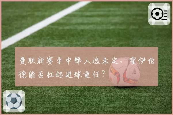 曼联新赛季中锋人选未定,霍伊伦德能否扛起进球重任?