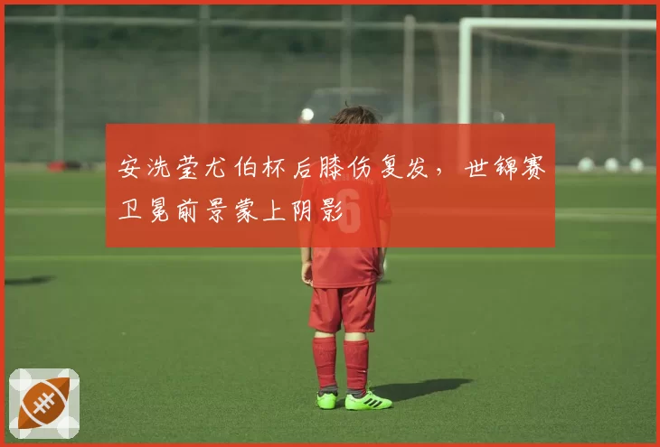 安洗莹尤伯杯后膝伤复发，世锦赛卫冕前景蒙上阴影