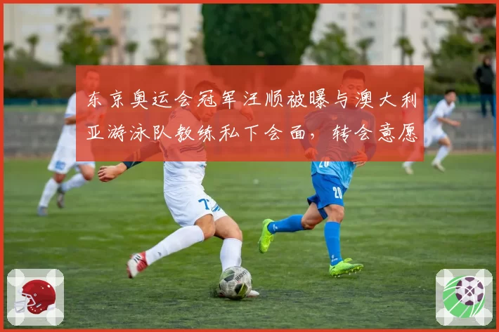 东京奥运会冠军汪顺被曝与澳大利亚游泳队教练私下会面,转会意愿强烈