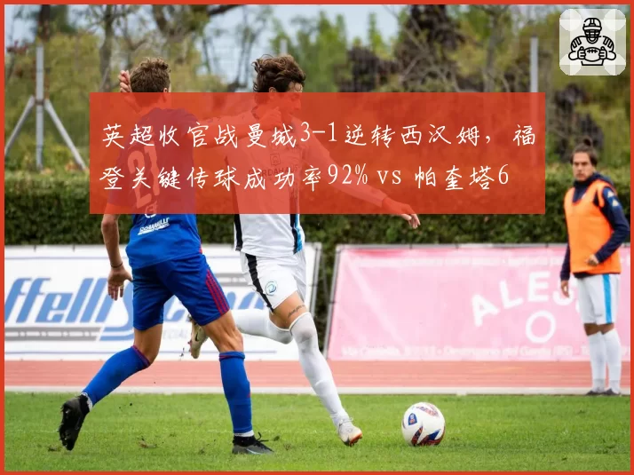 英超收官战曼城3-1逆转西汉姆，福登关键传球成功率92% vs 帕奎塔65%
