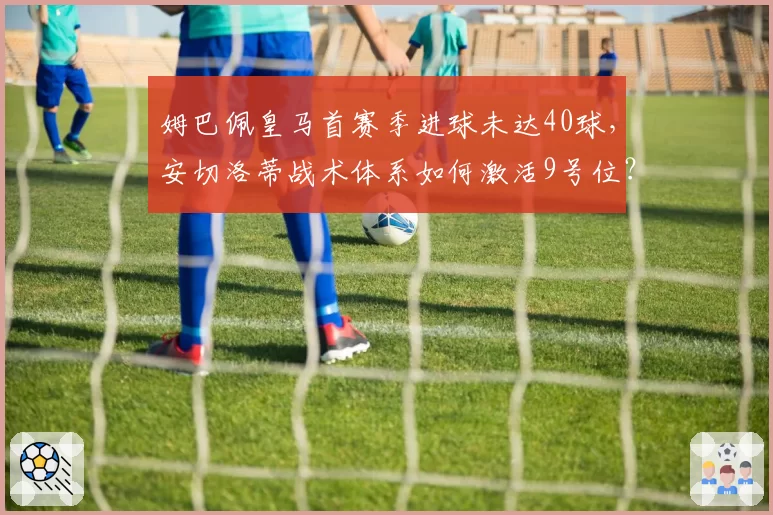 姆巴佩皇马首赛季进球未达40球，安切洛蒂战术体系如何激活9号位？