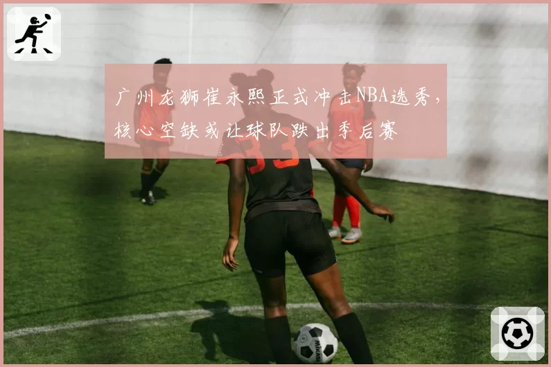 广州龙狮崔永熙正式冲击NBA选秀，核心空缺或让球队跌出季后赛