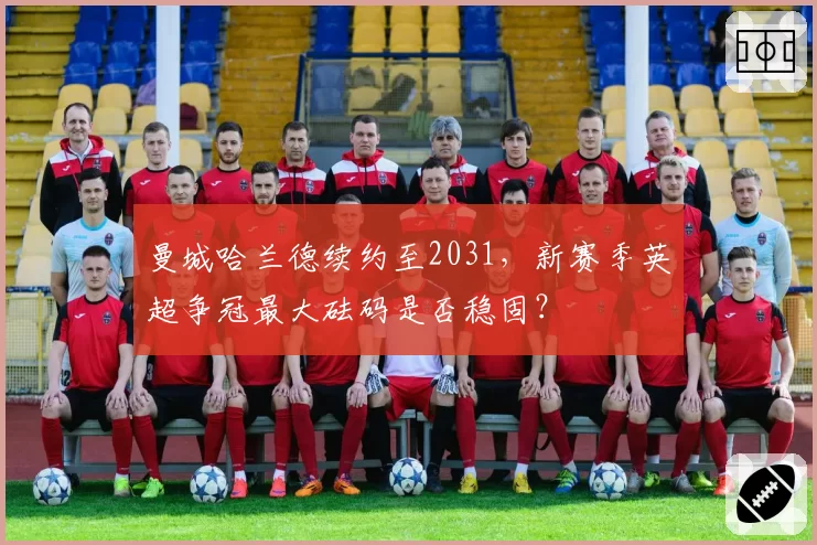 曼城哈兰德续约至2031，新赛季英超争冠最大砝码是否稳固？