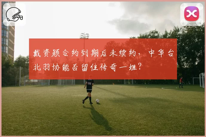 戴资颖合约到期后未续约，中华台北羽协能否留住传奇一姐？