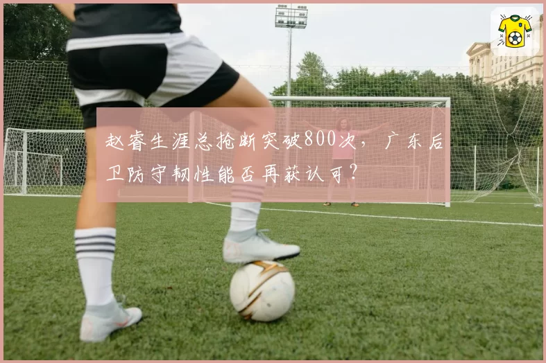 赵睿生涯总抢断突破800次，广东后卫防守韧性能否再获认可？