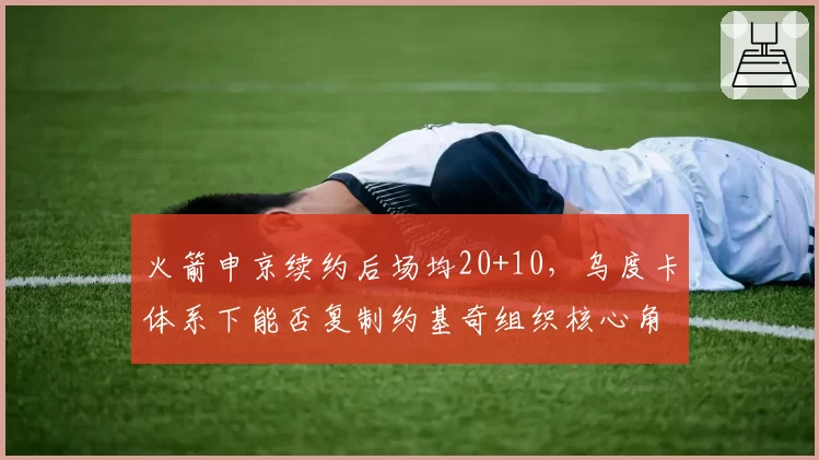 火箭申京续约后场均20+10,乌度卡体系下能否复制约基奇组织核心角色