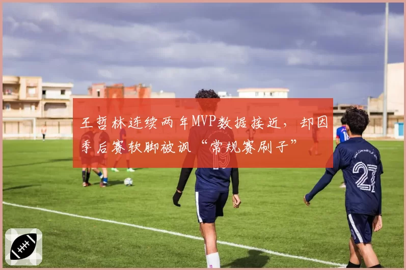 王哲林连续两年MVP数据接近，却因季后赛软脚被讽“常规赛刷子”