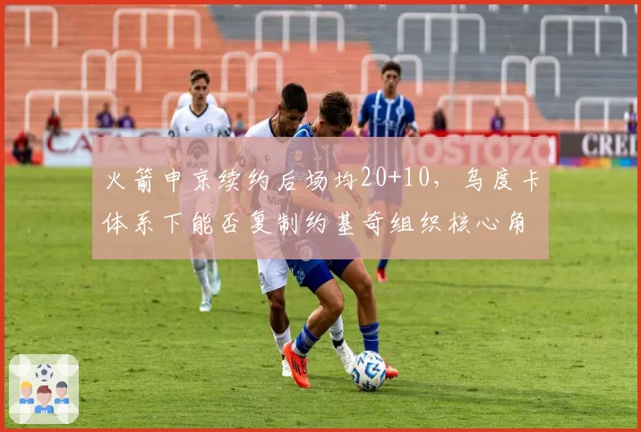 火箭申京续约后场均20+10，乌度卡体系下能否复制约基奇组织核心角色