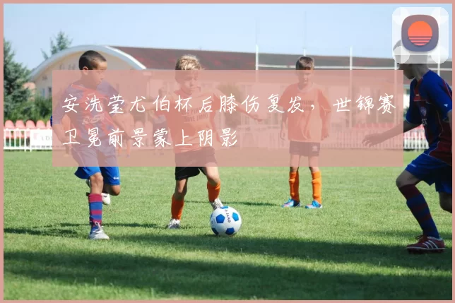 安洗莹尤伯杯后膝伤复发，世锦赛卫冕前景蒙上阴影