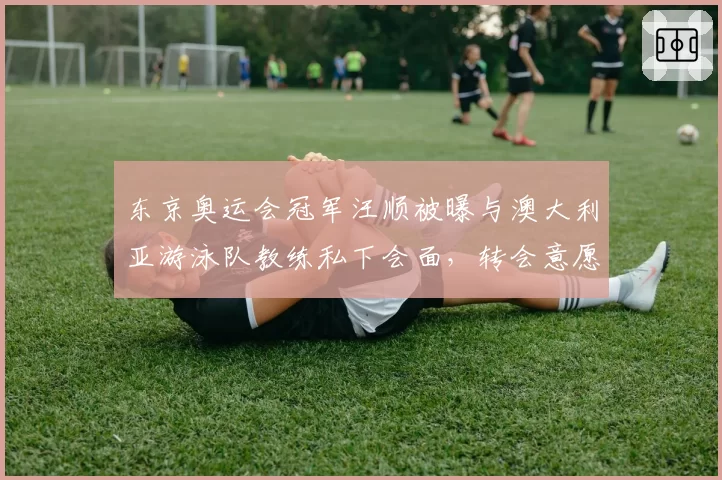 东京奥运会冠军汪顺被曝与澳大利亚游泳队教练私下会面，转会意愿强烈