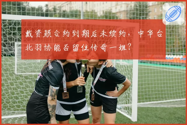 戴资颖合约到期后未续约,中华台北羽协能否留住传奇一姐?