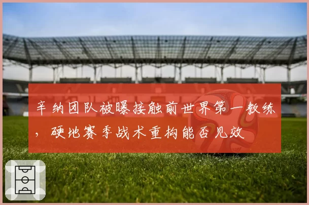 辛纳团队被曝接触前世界第一教练，硬地赛季战术重构能否见效