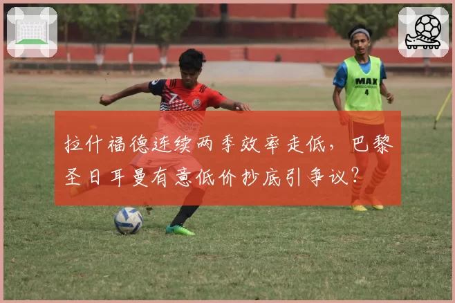拉什福德连续两季效率走低,巴黎圣日耳曼有意低价抄底引争议?