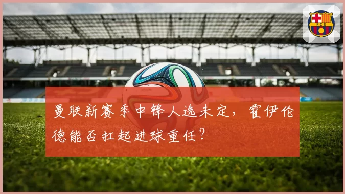 曼联新赛季中锋人选未定，霍伊伦德能否扛起进球重任？