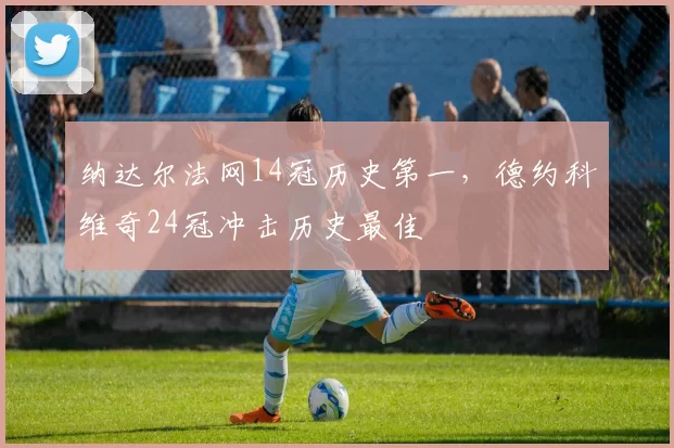 纳达尔法网14冠历史第一,德约科维奇24冠冲击历史最佳