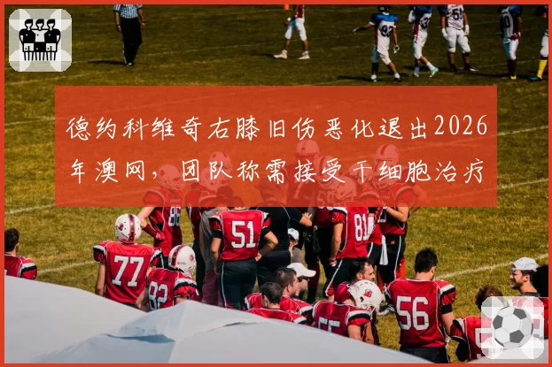 德约科维奇右膝旧伤恶化退出2026年澳网，团队称需接受干细胞治疗