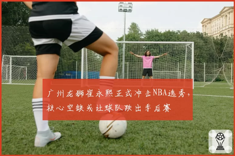 广州龙狮崔永熙正式冲击NBA选秀，核心空缺或让球队跌出季后赛